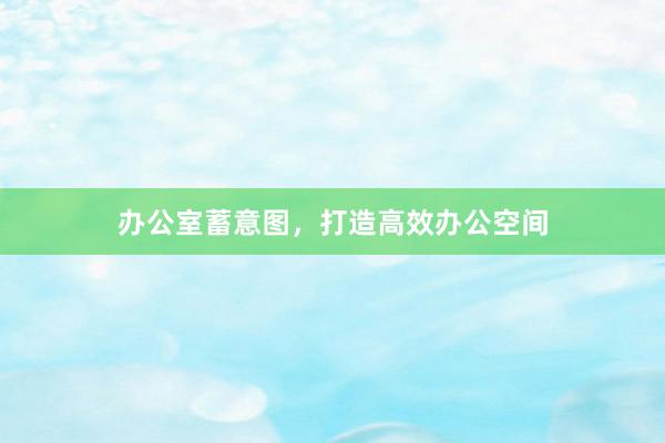 办公室蓄意图，打造高效办公空间
