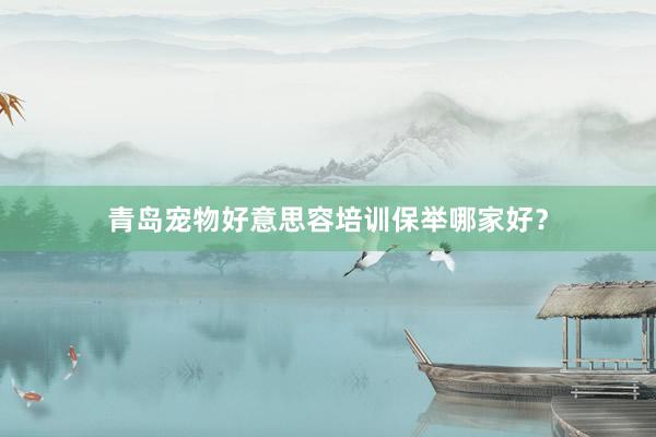 青岛宠物好意思容培训保举哪家好？