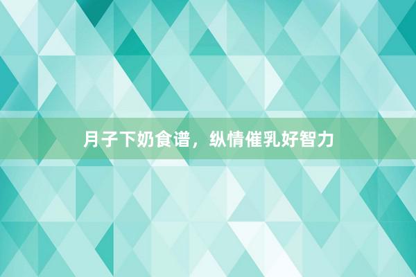 月子下奶食谱，纵情催乳好智力