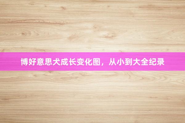 博好意思犬成长变化图，从小到大全纪录